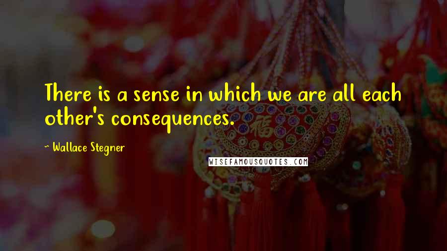 Wallace Stegner Quotes: There is a sense in which we are all each other's consequences.