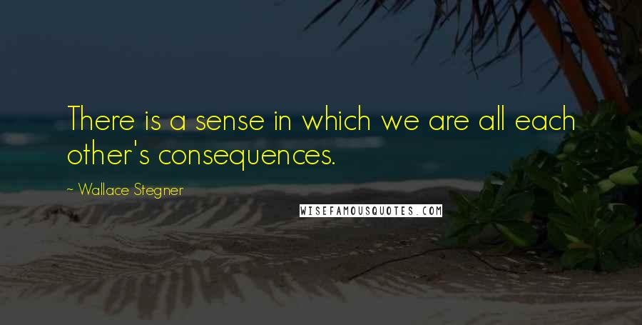 Wallace Stegner Quotes: There is a sense in which we are all each other's consequences.