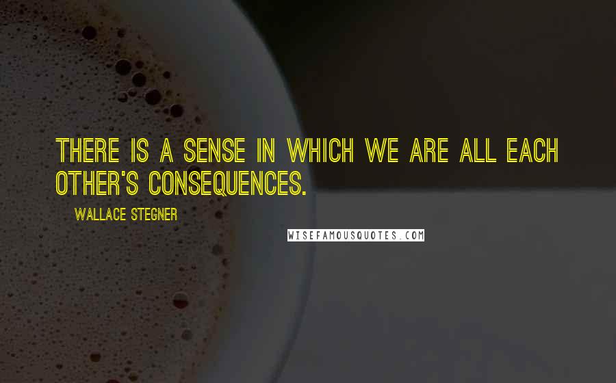 Wallace Stegner Quotes: There is a sense in which we are all each other's consequences.