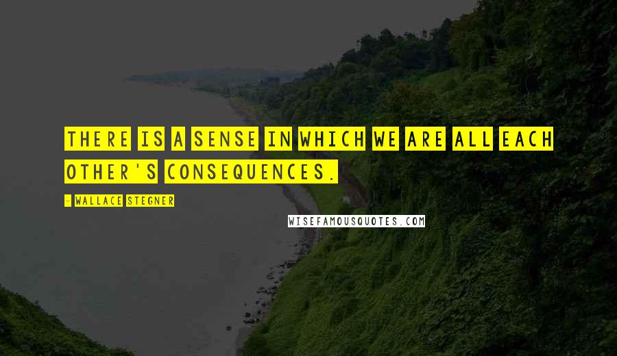 Wallace Stegner Quotes: There is a sense in which we are all each other's consequences.