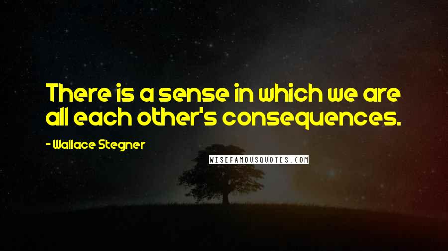 Wallace Stegner Quotes: There is a sense in which we are all each other's consequences.