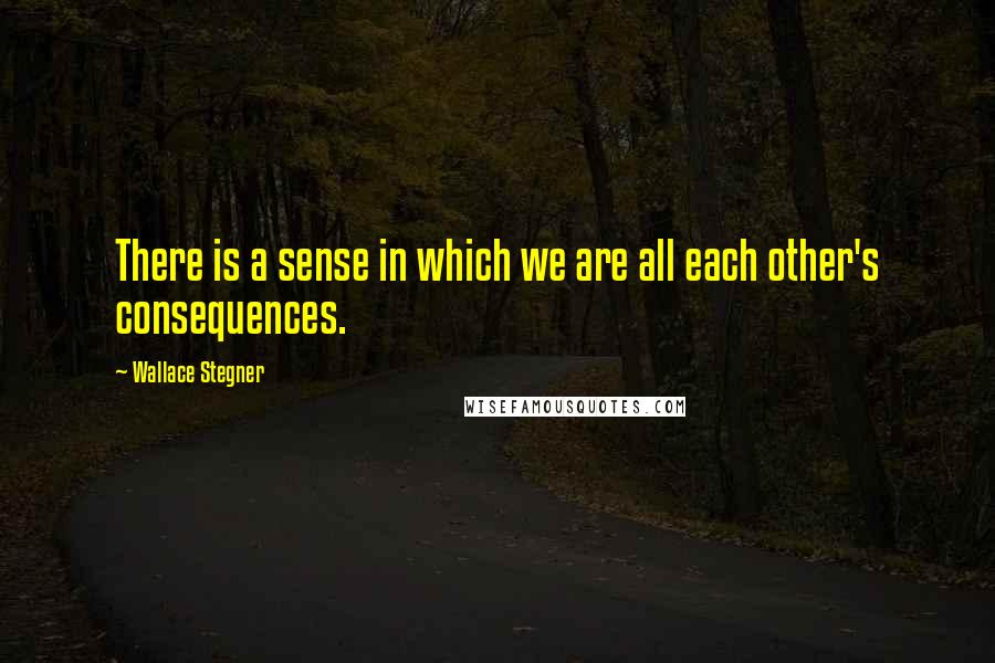 Wallace Stegner Quotes: There is a sense in which we are all each other's consequences.