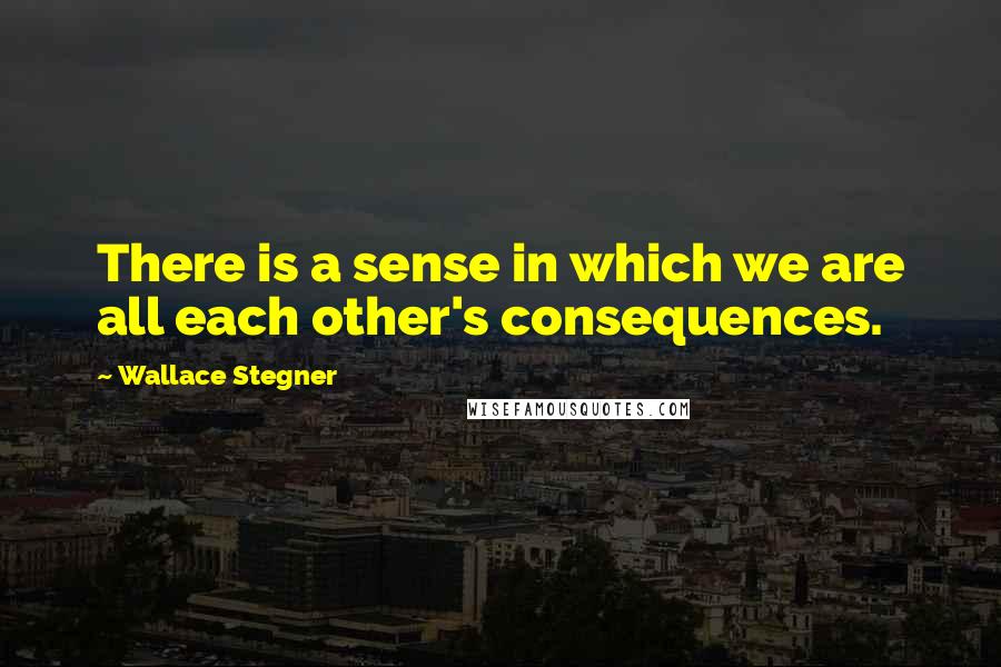 Wallace Stegner Quotes: There is a sense in which we are all each other's consequences.