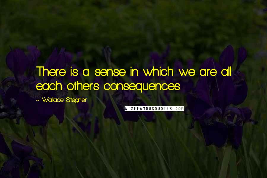 Wallace Stegner Quotes: There is a sense in which we are all each other's consequences.