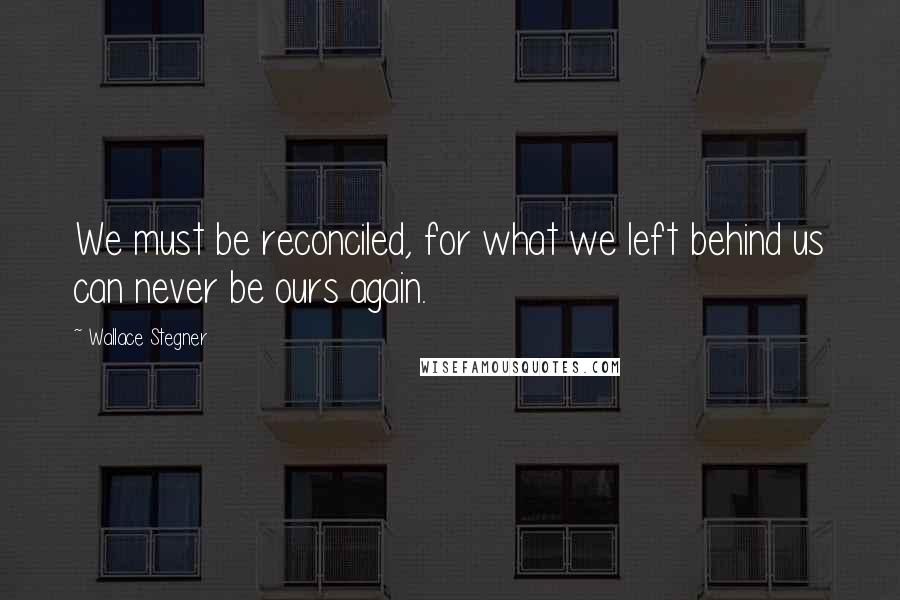 Wallace Stegner Quotes: We must be reconciled, for what we left behind us can never be ours again.
