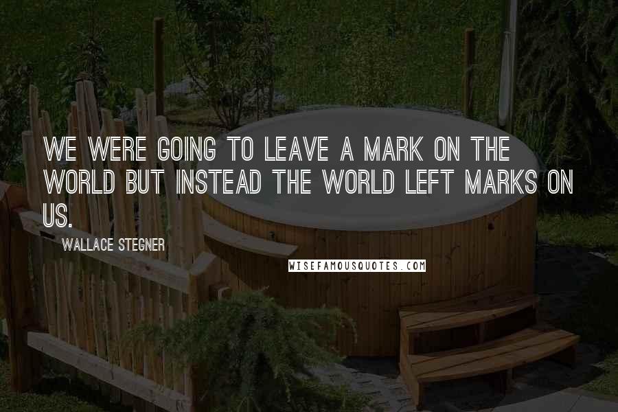 Wallace Stegner Quotes: We were going to leave a mark on the world but instead the world left marks on us.