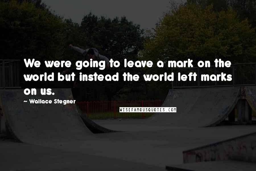 Wallace Stegner Quotes: We were going to leave a mark on the world but instead the world left marks on us.