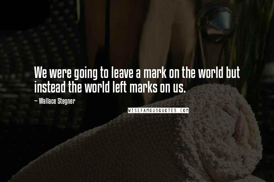 Wallace Stegner Quotes: We were going to leave a mark on the world but instead the world left marks on us.