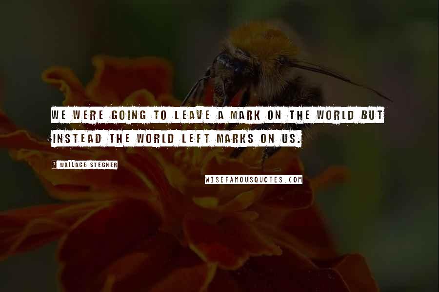 Wallace Stegner Quotes: We were going to leave a mark on the world but instead the world left marks on us.