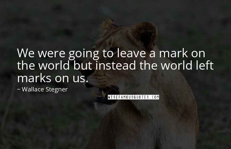 Wallace Stegner Quotes: We were going to leave a mark on the world but instead the world left marks on us.