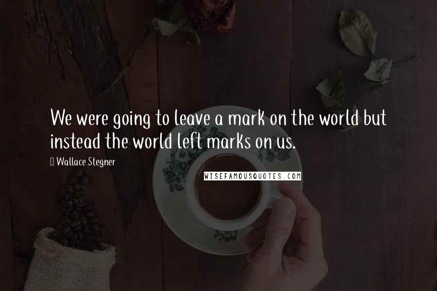 Wallace Stegner Quotes: We were going to leave a mark on the world but instead the world left marks on us.