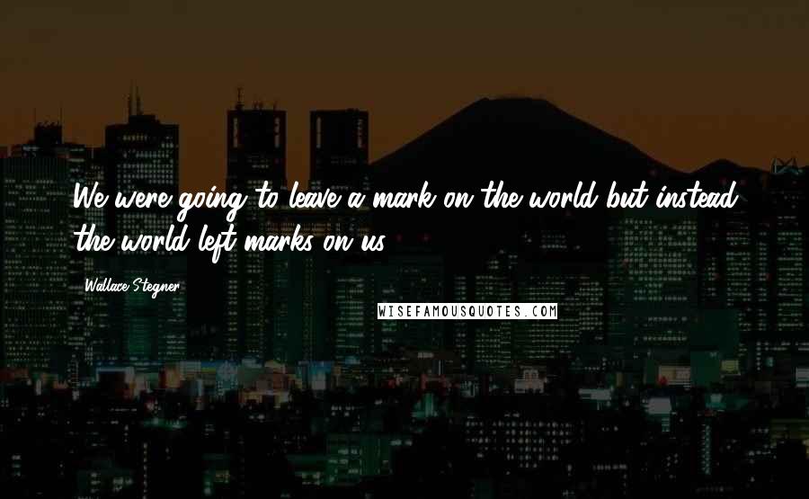 Wallace Stegner Quotes: We were going to leave a mark on the world but instead the world left marks on us.