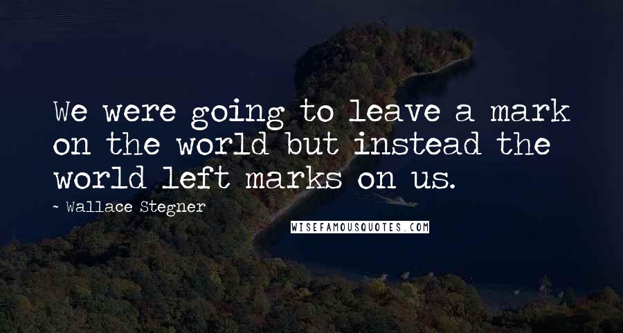 Wallace Stegner Quotes: We were going to leave a mark on the world but instead the world left marks on us.