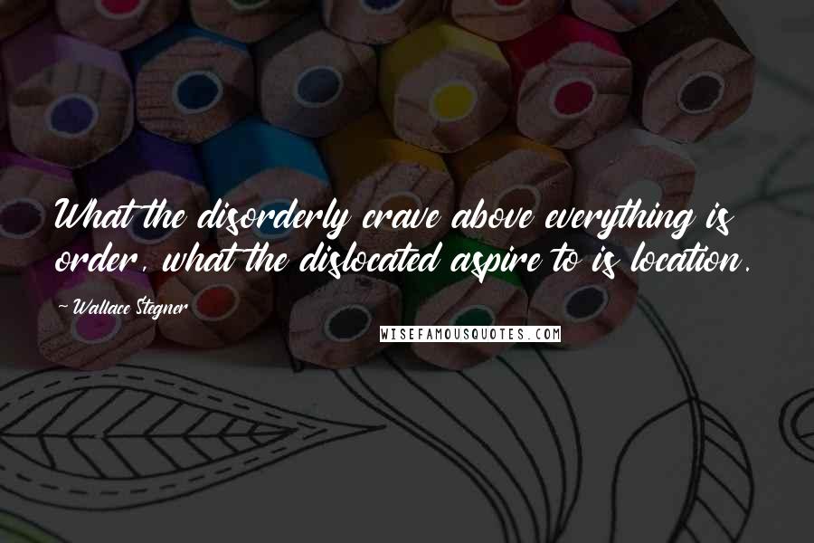 Wallace Stegner Quotes: What the disorderly crave above everything is order, what the dislocated aspire to is location.