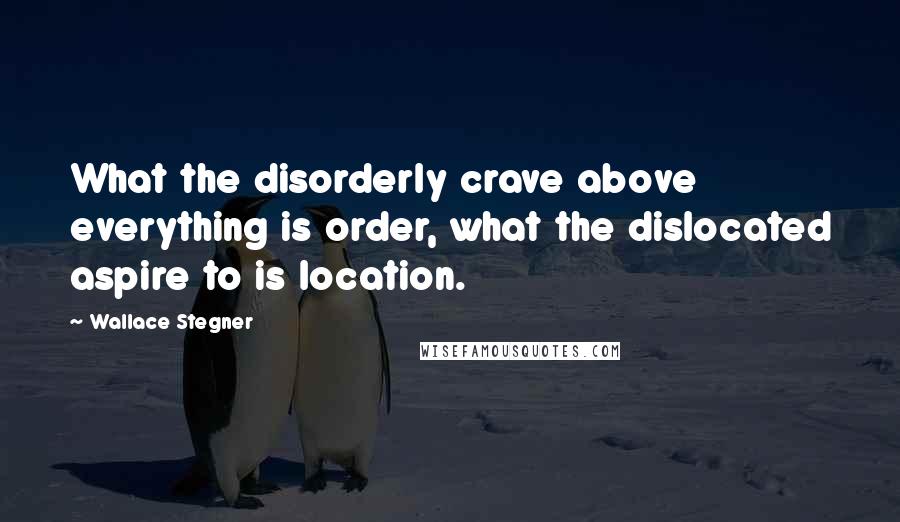 Wallace Stegner Quotes: What the disorderly crave above everything is order, what the dislocated aspire to is location.