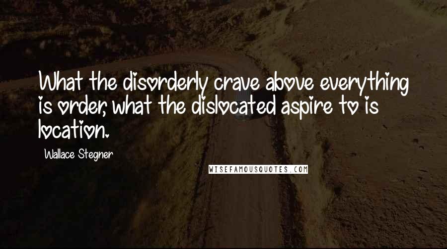 Wallace Stegner Quotes: What the disorderly crave above everything is order, what the dislocated aspire to is location.