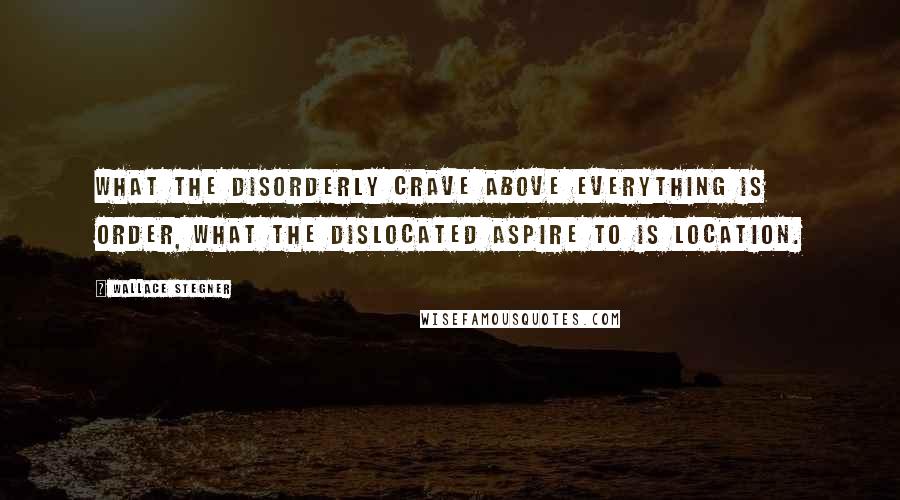 Wallace Stegner Quotes: What the disorderly crave above everything is order, what the dislocated aspire to is location.