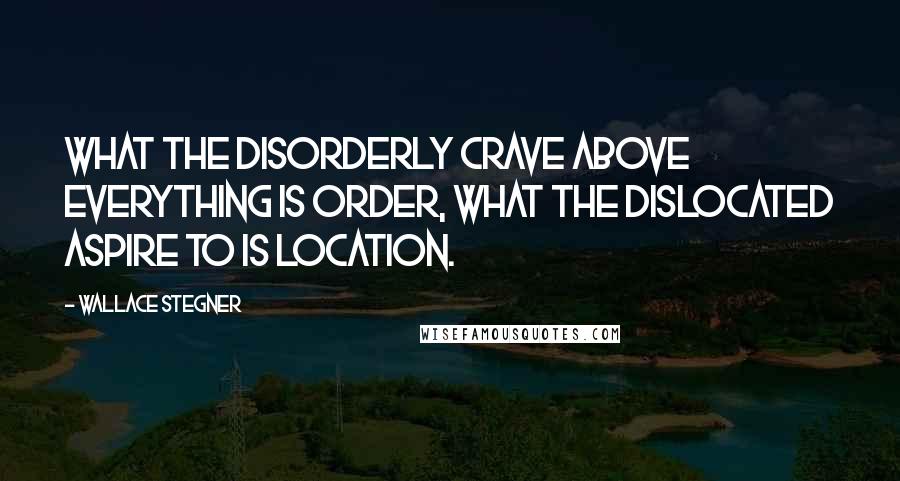 Wallace Stegner Quotes: What the disorderly crave above everything is order, what the dislocated aspire to is location.