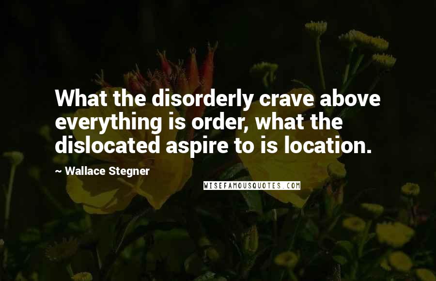 Wallace Stegner Quotes: What the disorderly crave above everything is order, what the dislocated aspire to is location.