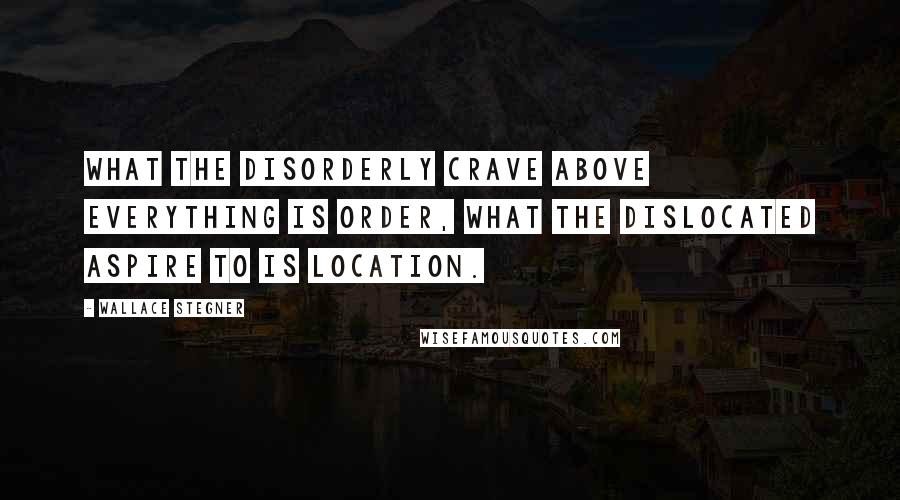 Wallace Stegner Quotes: What the disorderly crave above everything is order, what the dislocated aspire to is location.