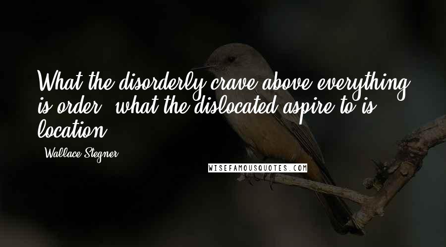 Wallace Stegner Quotes: What the disorderly crave above everything is order, what the dislocated aspire to is location.