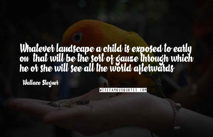 Wallace Stegner Quotes: Whatever landscape a child is exposed to early on, that will be the sort of gauze through which he or she will see all the world afterwards.