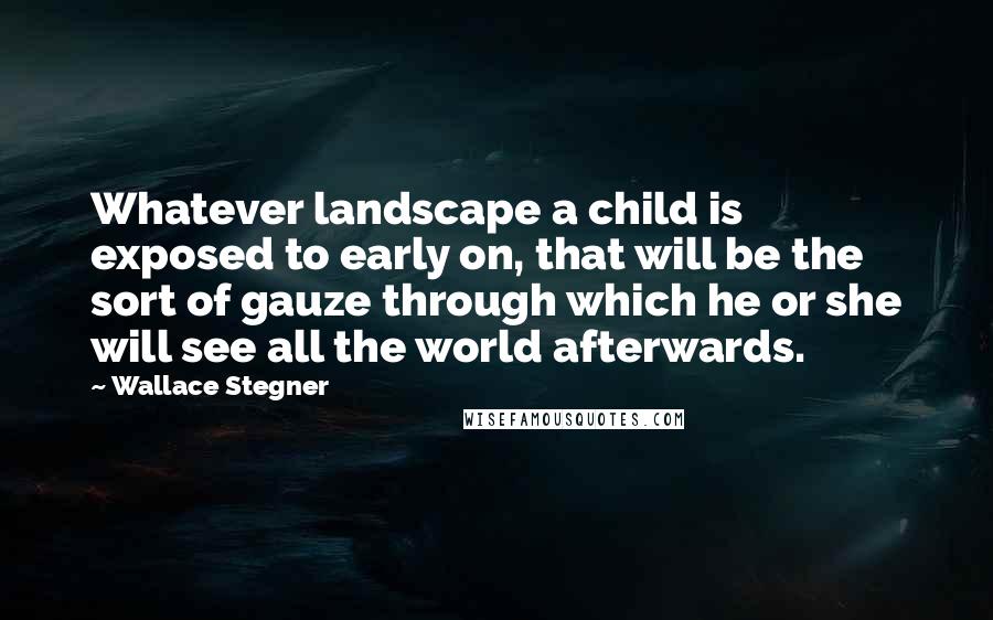 Wallace Stegner Quotes: Whatever landscape a child is exposed to early on, that will be the sort of gauze through which he or she will see all the world afterwards.