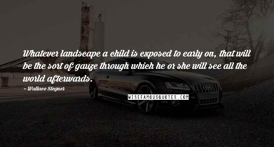 Wallace Stegner Quotes: Whatever landscape a child is exposed to early on, that will be the sort of gauze through which he or she will see all the world afterwards.