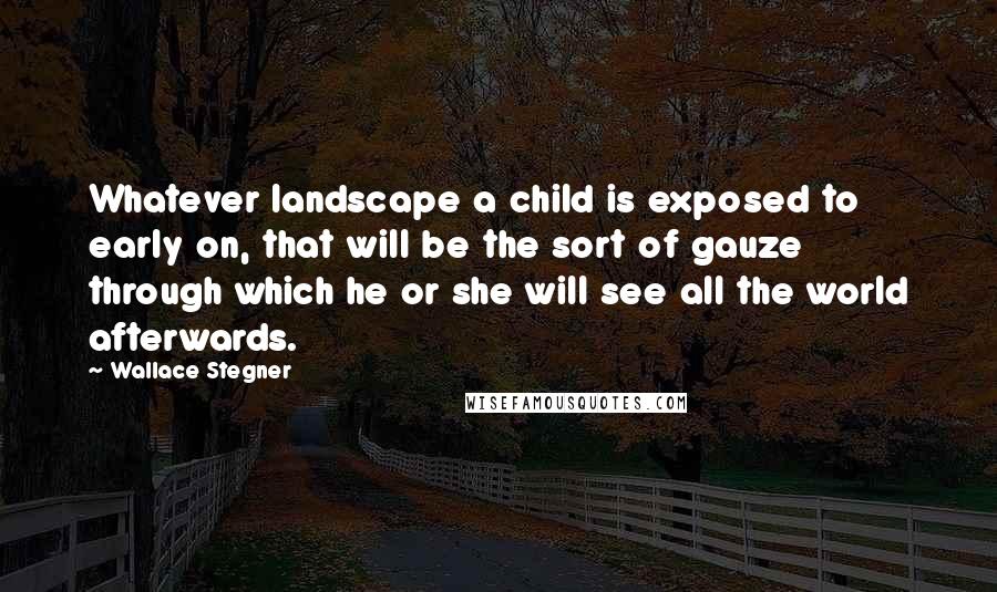 Wallace Stegner Quotes: Whatever landscape a child is exposed to early on, that will be the sort of gauze through which he or she will see all the world afterwards.