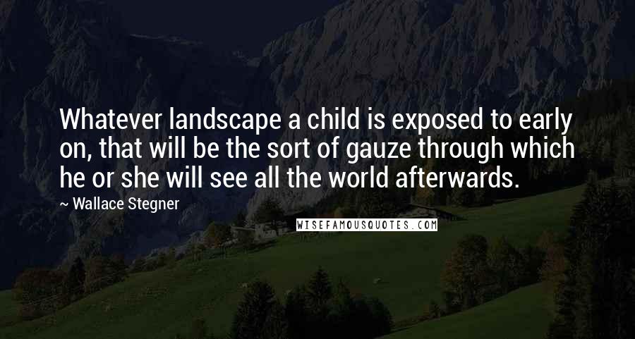 Wallace Stegner Quotes: Whatever landscape a child is exposed to early on, that will be the sort of gauze through which he or she will see all the world afterwards.