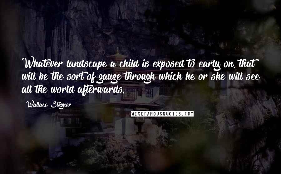 Wallace Stegner Quotes: Whatever landscape a child is exposed to early on, that will be the sort of gauze through which he or she will see all the world afterwards.