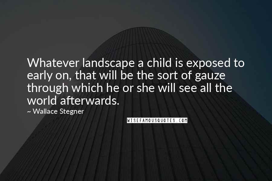 Wallace Stegner Quotes: Whatever landscape a child is exposed to early on, that will be the sort of gauze through which he or she will see all the world afterwards.