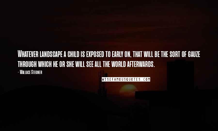 Wallace Stegner Quotes: Whatever landscape a child is exposed to early on, that will be the sort of gauze through which he or she will see all the world afterwards.