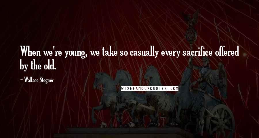 Wallace Stegner Quotes: When we're young, we take so casually every sacrifice offered by the old.