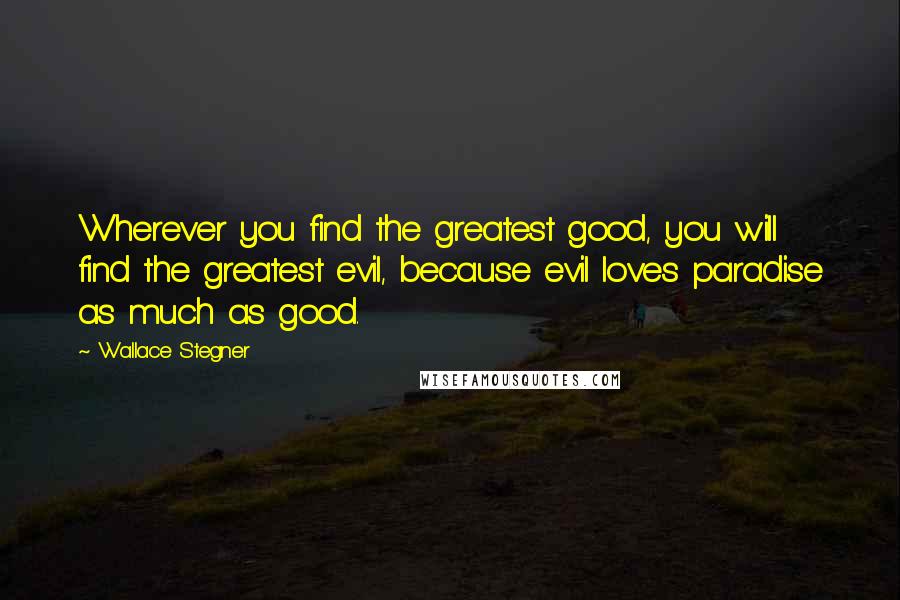 Wallace Stegner Quotes: Wherever you find the greatest good, you will find the greatest evil, because evil loves paradise as much as good.