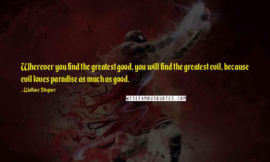 Wallace Stegner Quotes: Wherever you find the greatest good, you will find the greatest evil, because evil loves paradise as much as good.