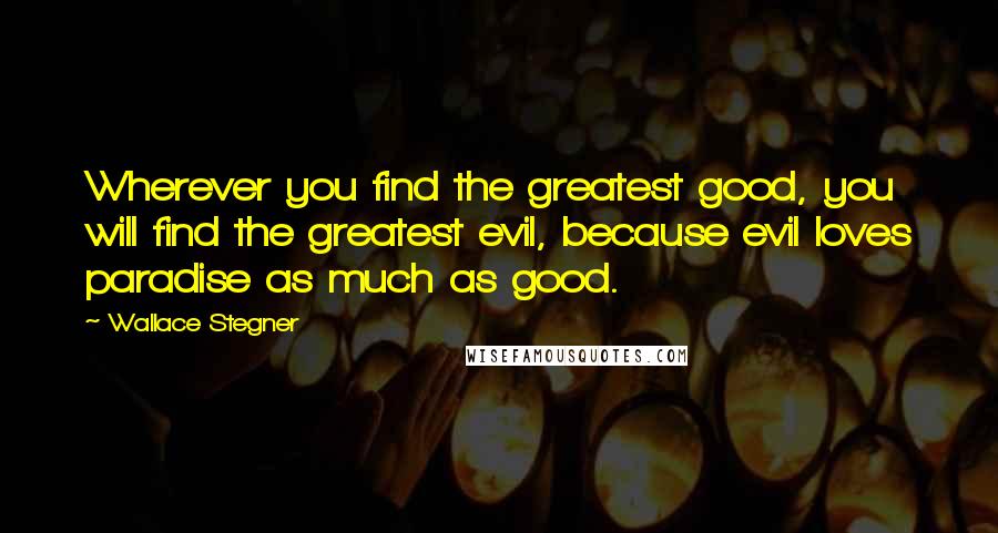 Wallace Stegner Quotes: Wherever you find the greatest good, you will find the greatest evil, because evil loves paradise as much as good.