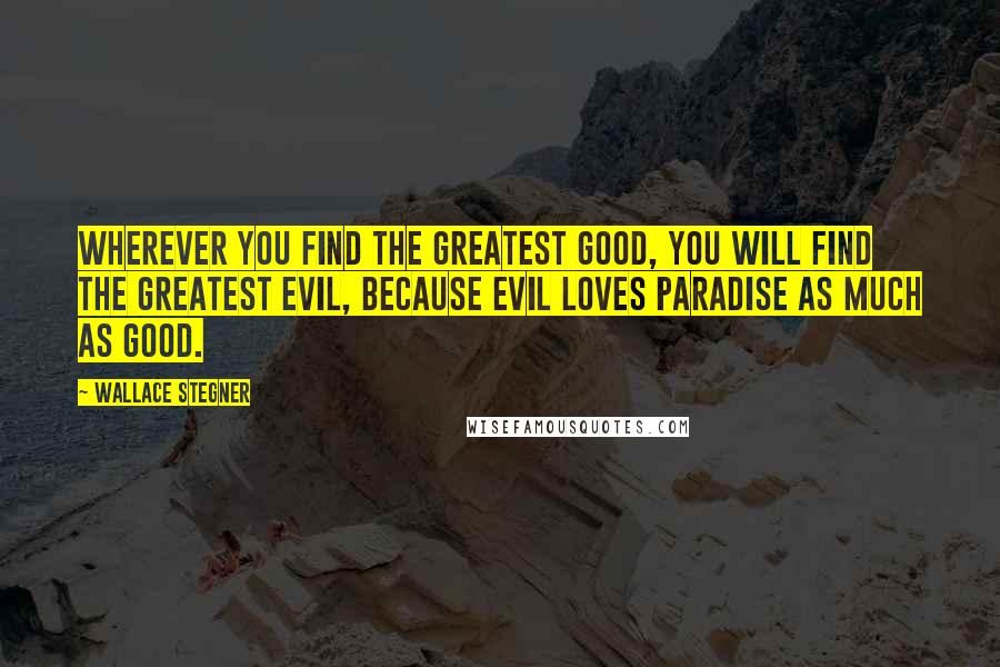 Wallace Stegner Quotes: Wherever you find the greatest good, you will find the greatest evil, because evil loves paradise as much as good.