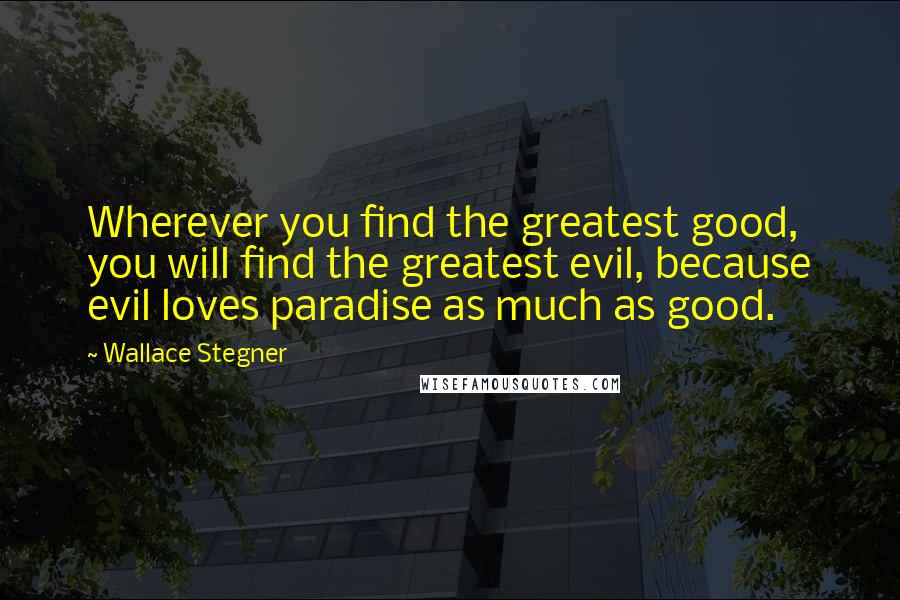 Wallace Stegner Quotes: Wherever you find the greatest good, you will find the greatest evil, because evil loves paradise as much as good.