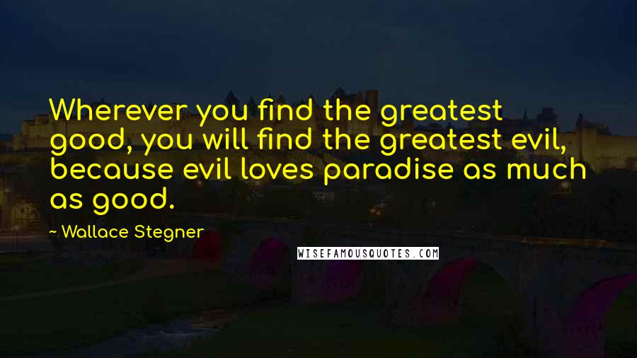 Wallace Stegner Quotes: Wherever you find the greatest good, you will find the greatest evil, because evil loves paradise as much as good.