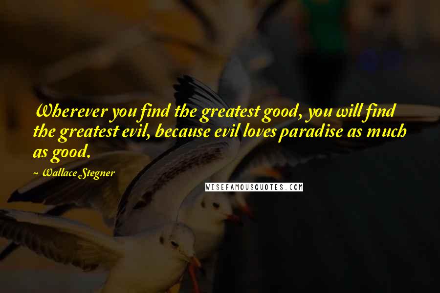 Wallace Stegner Quotes: Wherever you find the greatest good, you will find the greatest evil, because evil loves paradise as much as good.