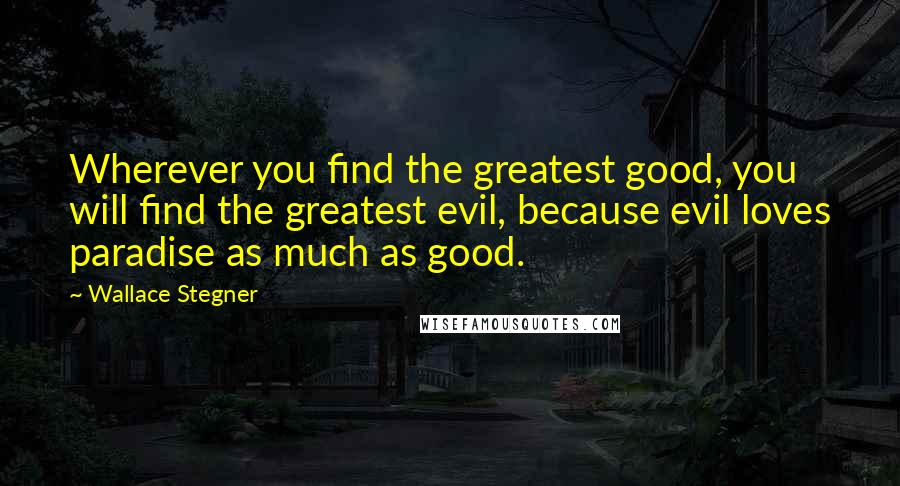 Wallace Stegner Quotes: Wherever you find the greatest good, you will find the greatest evil, because evil loves paradise as much as good.