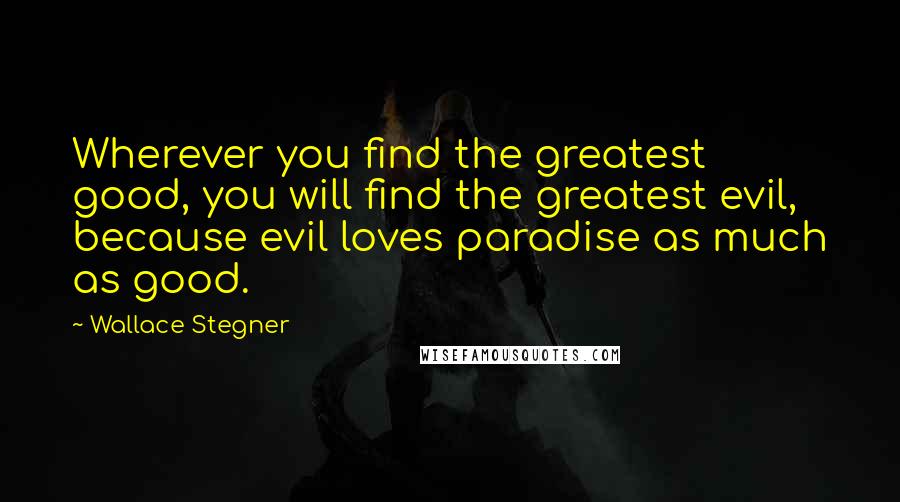Wallace Stegner Quotes: Wherever you find the greatest good, you will find the greatest evil, because evil loves paradise as much as good.