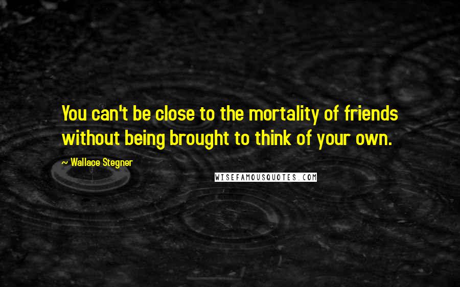 Wallace Stegner Quotes: You can't be close to the mortality of friends without being brought to think of your own.