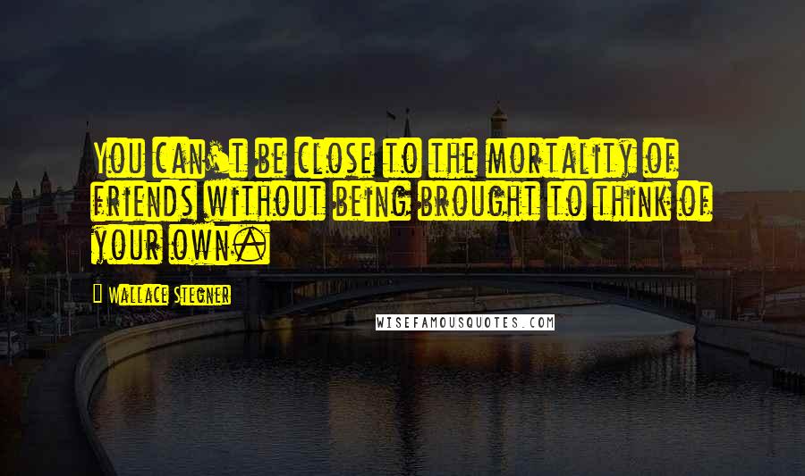 Wallace Stegner Quotes: You can't be close to the mortality of friends without being brought to think of your own.