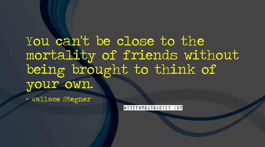 Wallace Stegner Quotes: You can't be close to the mortality of friends without being brought to think of your own.