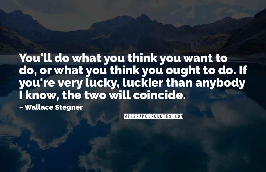 Wallace Stegner Quotes: You'll do what you think you want to do, or what you think you ought to do. If you're very lucky, luckier than anybody I know, the two will coincide.