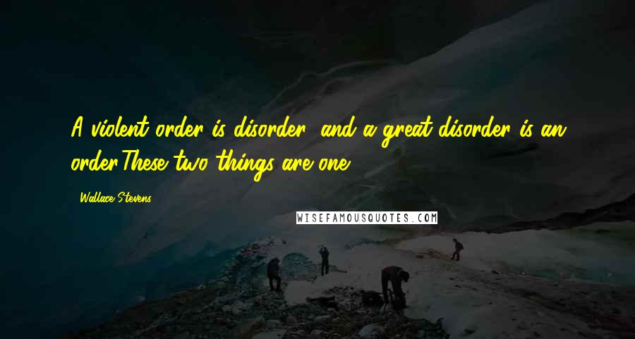 Wallace Stevens Quotes: A violent order is disorder; and a great disorder is an order.These two things are one.