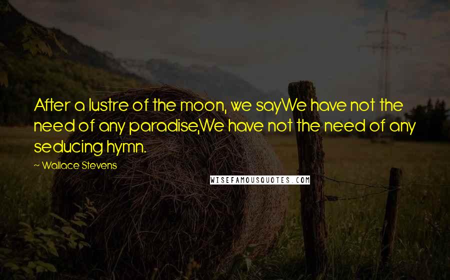 Wallace Stevens Quotes: After a lustre of the moon, we sayWe have not the need of any paradise,We have not the need of any seducing hymn.