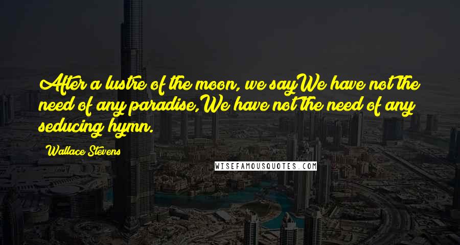 Wallace Stevens Quotes: After a lustre of the moon, we sayWe have not the need of any paradise,We have not the need of any seducing hymn.